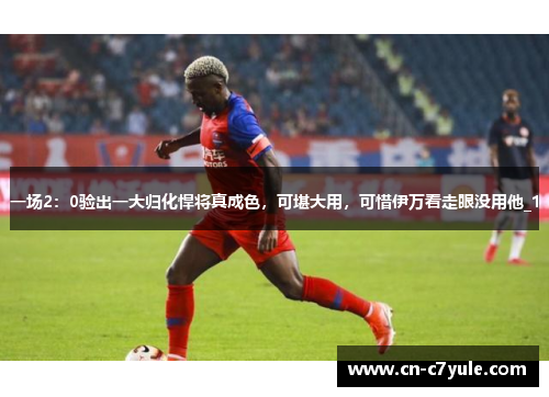 一场2：0验出一大归化悍将真成色，可堪大用，可惜伊万看走眼没用他_1