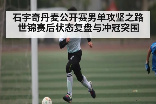 石宇奇丹麦公开赛男单攻坚之路世锦赛后状态复盘与冲冠突围 | c7c7