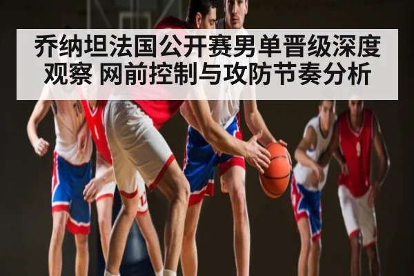 乔纳坦法国公开赛男单晋级深度观察 网前控制与攻防节奏分析 | c7c7