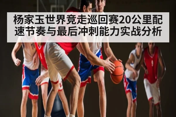 杨家玉世界竞走巡回赛20公里配速节奏与最后冲刺能力实战分析 | c7c7