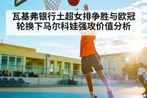 瓦基弗银行土超女排争胜与欧冠轮换下马尔科娃强攻价值分析 | c7c7