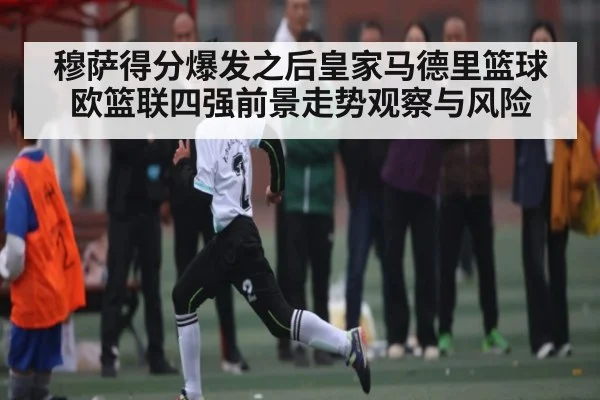 穆萨得分爆发之后皇家马德里篮球欧篮联四强前景走势观察与风险 | c7c7